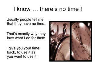 I know … there’s no time !  Usually people tell me that they have no time. That’s exactly why they love what I do for them. I give you your time back, to use it as  you want to use it. 