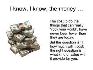 I know, I know, the money … The cost to do the things that can really “rock your world”, have never been lower than they are today. But the question isn’t how much will it cost, the right question is, what kind of value will it provide for you.  