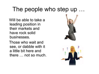The people who step up …  Will be able to take a leading position in their markets and have rock solid  businesses. Those who wait and see, or dabble with it a little bit here and there … not so much. 