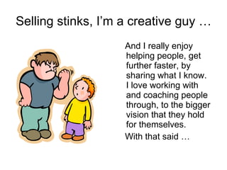 Selling stinks, I’m a creative guy … And I really enjoy helping people, get further faster, by sharing what I know. I love working with and coaching people through, to the bigger vision that they hold  for themselves. With that said … 