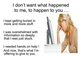 I don’t want what happened  to me, to happen to you … I kept getting buried in more and more stuff. I was overwhelmed with information so deeply  that I was just stuck.  I needed hands on help !  And now, that’s what I’m offering to give to you. 