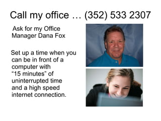 Call my office … (352) 533 2307 Ask for my Office Manager Dana Fox Set up a time when you can be in front of a computer with  “15 minutes” of uninterrupted time  and a high speed internet connection. 