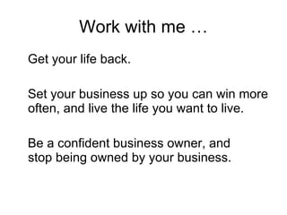 Work with me … Get your life back. Set your business up so you can win more often, and live the life you want to live. Be a confident business owner, and  stop being owned by your business.  