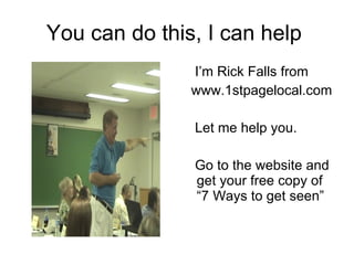 You can do this, I can help  I’m Rick Falls from www.1stpagelocal.com  Let me help you. Go to the website and get your free copy of “7 Ways to get seen” 