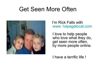 Get Seen More Often  I’m Rick Falls with  www.1stpagelocal.com   I love to help people who love what they do, get seen more often,  by more people online.   I have a terrific life ! 