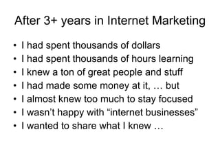 After 3+ years in Internet Marketing I had spent thousands of dollars I had spent thousands of hours learning I knew a ton of great people and stuff I had made some money at it, … but I almost knew too much to stay focused I wasn’t happy with “internet businesses” I wanted to share what I knew … 