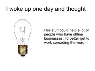 I woke up one day and thought  This stuff could help a lot of people who have offline businesses, I’d better get to work spreading the word. 