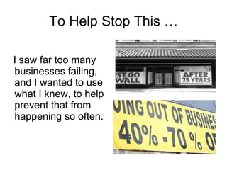 To Help Stop This … I saw far too many businesses failing, and I wanted to use what I knew, to help prevent that from happening so often.  