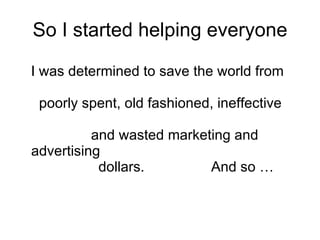 So I started helping everyone I was determined to save the world from    poorly spent, old fashioned, ineffective     and wasted marketing and advertising    dollars.  And so …  
