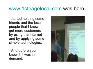 www.1stpagelocal.com  was born I started helping some friends and the local people that I knew, get more customers by using the Internet and by applying some simple technologies.    And before you know it, I was in demand.   