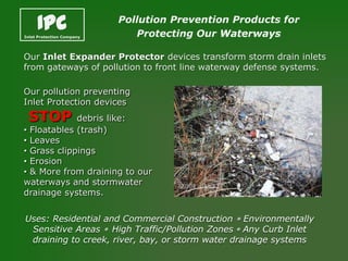 IPC
Inlet Protection Company
                           Pollution Prevention Products for
                              Protecting Our Waterways

Our Inlet Expander Protector devices transform storm drain inlets
from gateways of pollution to front line waterway defense systems.

Our pollution preventing
Inlet Protection devices
 STOP        debris like:
• Floatables (trash)
• Leaves
• Grass clippings
• Erosion
• & More from draining to our
waterways and stormwater
drainage systems.


Uses: Residential and Commercial Construction * Environmentally
 Sensitive Areas * High Traffic/Pollution Zones * Any Curb Inlet
 draining to creek, river, bay, or storm water drainage systems
 