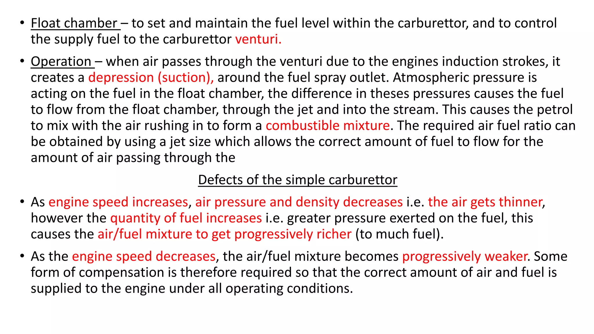 • Float chamber – to set and maintain the fuel level within the carburettor, and to control
the supply fuel to the carburettor venturi.
• Operation – when air passes through the venturi due to the engines induction strokes, it
creates a depression (suction), around the fuel spray outlet. Atmospheric pressure is
acting on the fuel in the float chamber, the difference in theses pressures causes the fuel
to flow from the float chamber, through the jet and into the stream. This causes the petrol
to mix with the air rushing in to form a combustible mixture. The required air fuel ratio can
be obtained by using a jet size which allows the correct amount of fuel to flow for the
amount of air passing through the
Defects of the simple carburettor
• As engine speed increases, air pressure and density decreases i.e. the air gets thinner,
however the quantity of fuel increases i.e. greater pressure exerted on the fuel, this
causes the air/fuel mixture to get progressively richer (to much fuel).
• As the engine speed decreases, the air/fuel mixture becomes progressively weaker. Some
form of compensation is therefore required so that the correct amount of air and fuel is
supplied to the engine under all operating conditions.
 