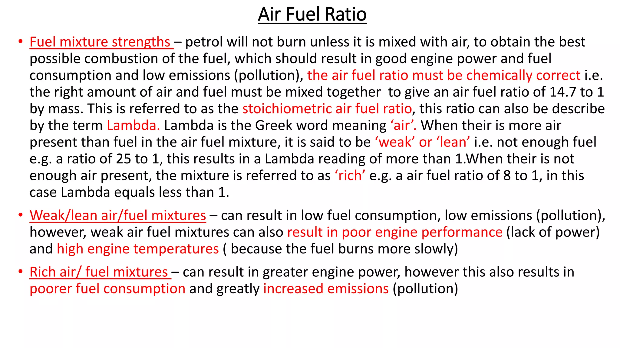 Air Fuel Ratio
• Fuel mixture strengths – petrol will not burn unless it is mixed with air, to obtain the best
possible combustion of the fuel, which should result in good engine power and fuel
consumption and low emissions (pollution), the air fuel ratio must be chemically correct i.e.
the right amount of air and fuel must be mixed together to give an air fuel ratio of 14.7 to 1
by mass. This is referred to as the stoichiometric air fuel ratio, this ratio can also be describe
by the term Lambda. Lambda is the Greek word meaning ‘air’. When their is more air
present than fuel in the air fuel mixture, it is said to be ‘weak’ or ‘lean’ i.e. not enough fuel
e.g. a ratio of 25 to 1, this results in a Lambda reading of more than 1.When their is not
enough air present, the mixture is referred to as ‘rich’ e.g. a air fuel ratio of 8 to 1, in this
case Lambda equals less than 1.
• Weak/lean air/fuel mixtures – can result in low fuel consumption, low emissions (pollution),
however, weak air fuel mixtures can also result in poor engine performance (lack of power)
and high engine temperatures ( because the fuel burns more slowly)
• Rich air/ fuel mixtures – can result in greater engine power, however this also results in
poorer fuel consumption and greatly increased emissions (pollution)
 