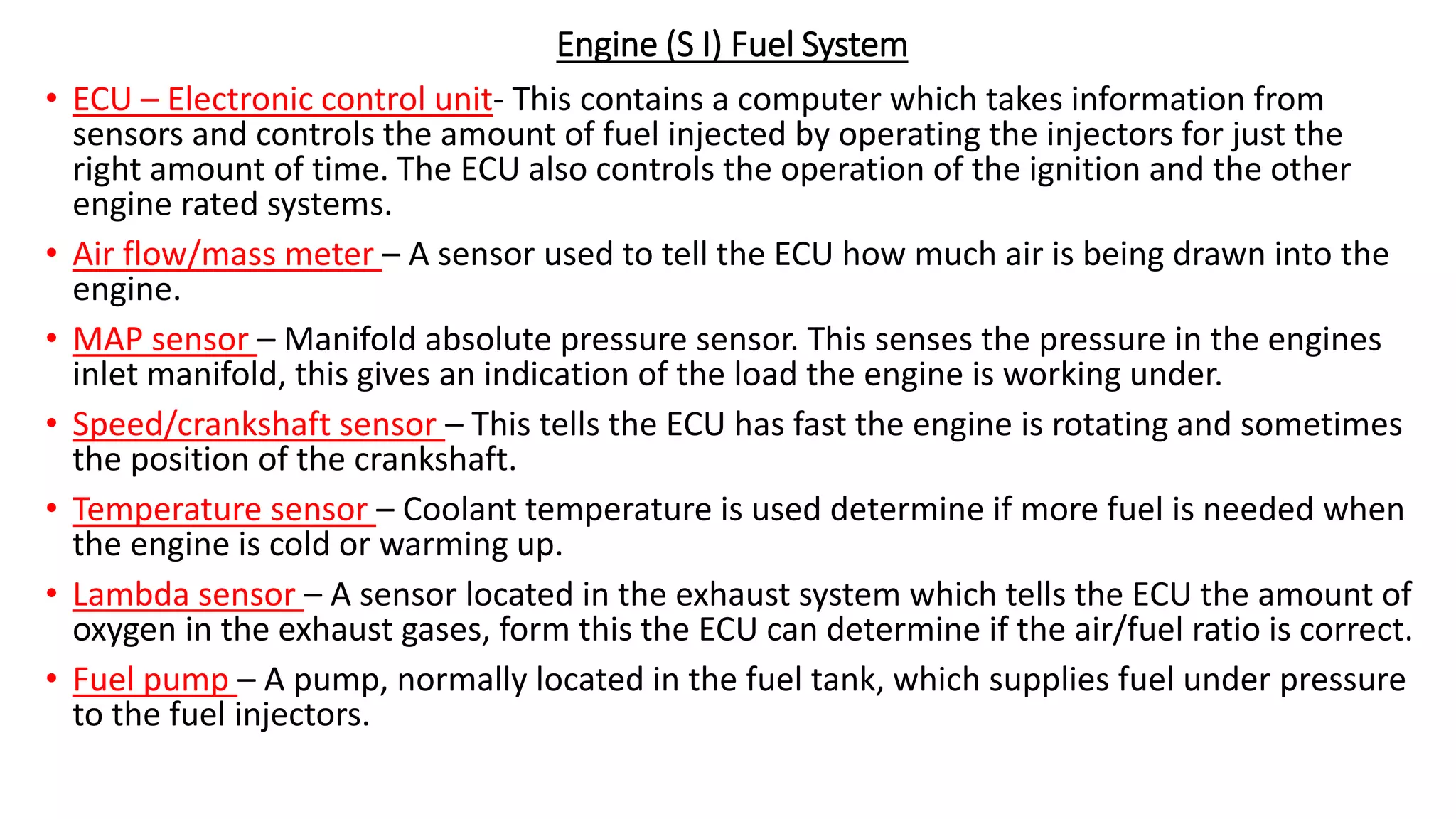 Engine (S I) Fuel System
• ECU – Electronic control unit- This contains a computer which takes information from
sensors and controls the amount of fuel injected by operating the injectors for just the
right amount of time. The ECU also controls the operation of the ignition and the other
engine rated systems.
• Air flow/mass meter – A sensor used to tell the ECU how much air is being drawn into the
engine.
• MAP sensor – Manifold absolute pressure sensor. This senses the pressure in the engines
inlet manifold, this gives an indication of the load the engine is working under.
• Speed/crankshaft sensor – This tells the ECU has fast the engine is rotating and sometimes
the position of the crankshaft.
• Temperature sensor – Coolant temperature is used determine if more fuel is needed when
the engine is cold or warming up.
• Lambda sensor – A sensor located in the exhaust system which tells the ECU the amount of
oxygen in the exhaust gases, form this the ECU can determine if the air/fuel ratio is correct.
• Fuel pump – A pump, normally located in the fuel tank, which supplies fuel under pressure
to the fuel injectors.
 