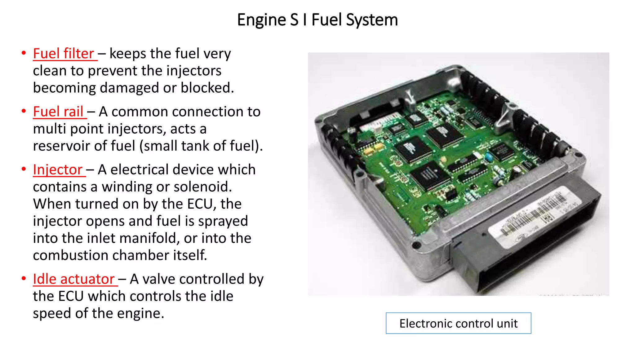 Engine S I Fuel System
• Fuel filter – keeps the fuel very
clean to prevent the injectors
becoming damaged or blocked.
• Fuel rail – A common connection to
multi point injectors, acts a
reservoir of fuel (small tank of fuel).
• Injector – A electrical device which
contains a winding or solenoid.
When turned on by the ECU, the
injector opens and fuel is sprayed
into the inlet manifold, or into the
combustion chamber itself.
• Idle actuator – A valve controlled by
the ECU which controls the idle
speed of the engine.
Electronic control unit
 