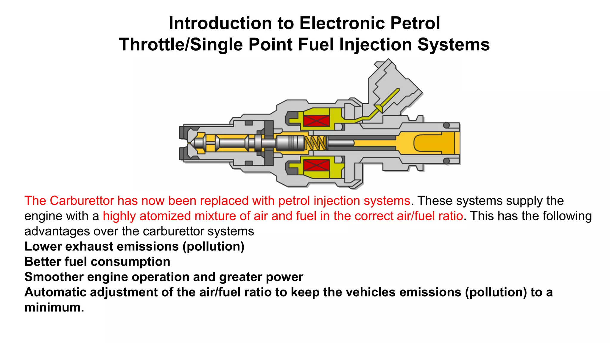 Introduction to Electronic Petrol
Throttle/Single Point Fuel Injection Systems
The Carburettor has now been replaced with petrol injection systems. These systems supply the
engine with a highly atomized mixture of air and fuel in the correct air/fuel ratio. This has the following
advantages over the carburettor systems
Lower exhaust emissions (pollution)
Better fuel consumption
Smoother engine operation and greater power
Automatic adjustment of the air/fuel ratio to keep the vehicles emissions (pollution) to a
minimum.
 