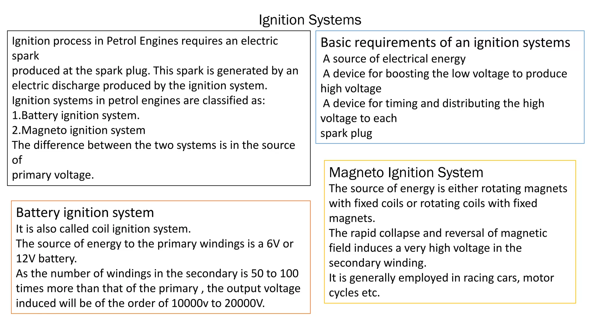 Ignition Systems
Ignition process in Petrol Engines requires an electric
spark
produced at the spark plug. This spark is generated by an
electric discharge produced by the ignition system.
Ignition systems in petrol engines are classified as:
1.Battery ignition system.
2.Magneto ignition system
The difference between the two systems is in the source
of
primary voltage.
Basic requirements of an ignition systems
A source of electrical energy
A device for boosting the low voltage to produce
high voltage
A device for timing and distributing the high
voltage to each
spark plug
Battery ignition system
It is also called coil ignition system.
The source of energy to the primary windings is a 6V or
12V battery.
As the number of windings in the secondary is 50 to 100
times more than that of the primary , the output voltage
induced will be of the order of 10000v to 20000V.
Magneto Ignition System
The source of energy is either rotating magnets
with fixed coils or rotating coils with fixed
magnets.
The rapid collapse and reversal of magnetic
field induces a very high voltage in the
secondary winding.
It is generally employed in racing cars, motor
cycles etc.
 