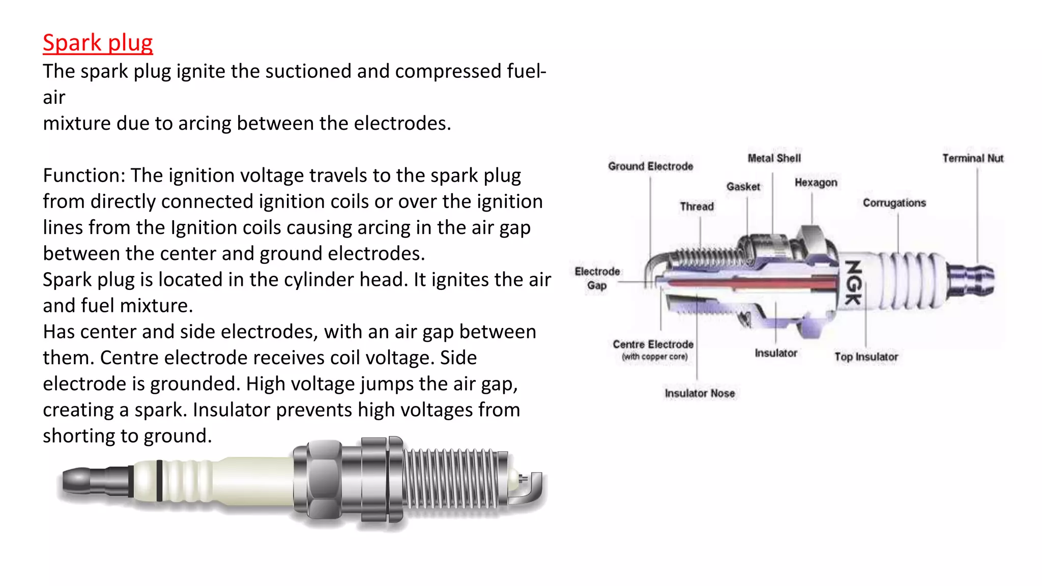 Spark plug
The spark plug ignite the suctioned and compressed fuel-
air
mixture due to arcing between the electrodes.
Function: The ignition voltage travels to the spark plug
from directly connected ignition coils or over the ignition
lines from the Ignition coils causing arcing in the air gap
between the center and ground electrodes.
Spark plug is located in the cylinder head. It ignites the air
and fuel mixture.
Has center and side electrodes, with an air gap between
them. Centre electrode receives coil voltage. Side
electrode is grounded. High voltage jumps the air gap,
creating a spark. Insulator prevents high voltages from
shorting to ground.
 