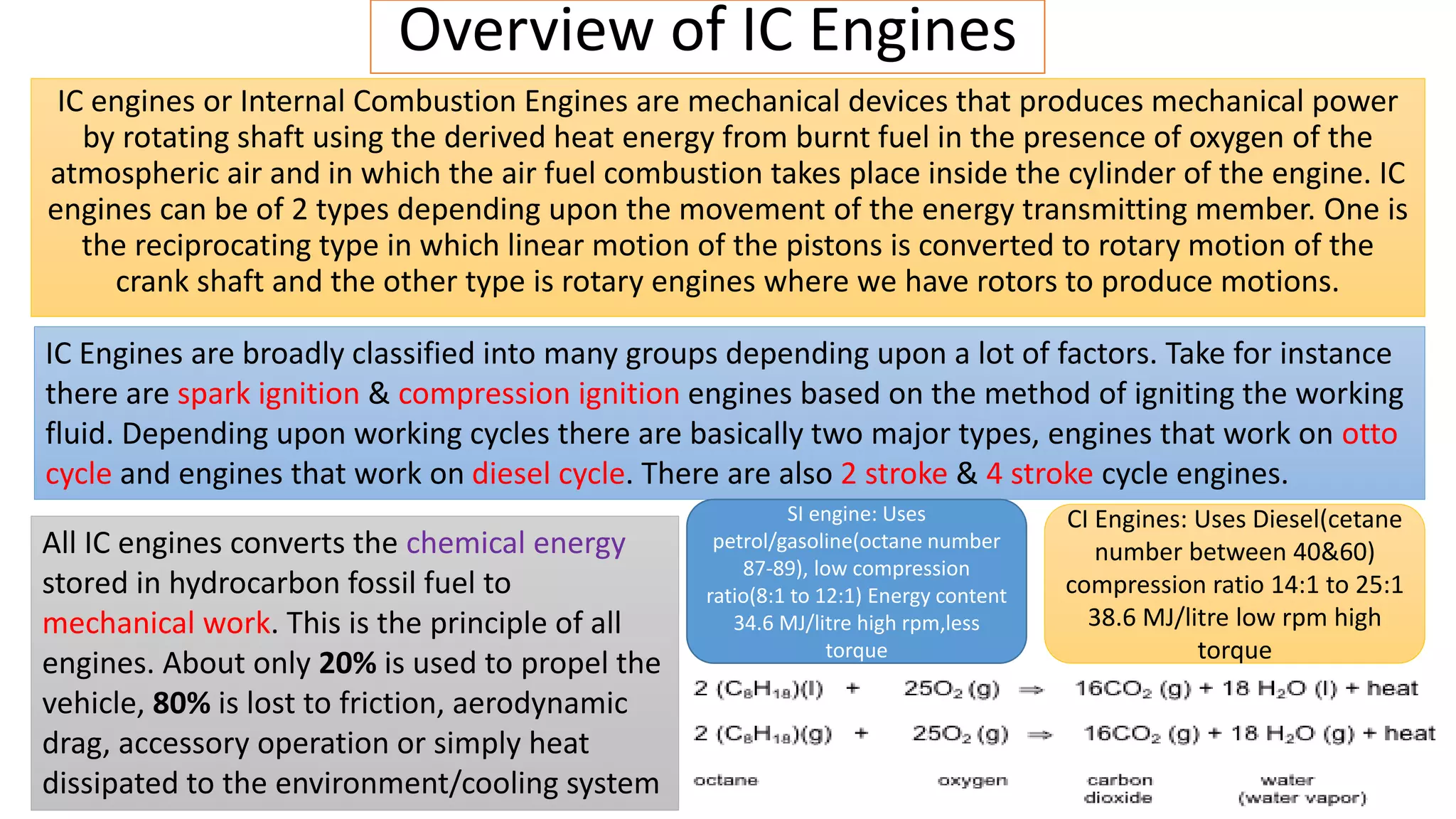 Overview of IC Engines
IC engines or Internal Combustion Engines are mechanical devices that produces mechanical power
by rotating shaft using the derived heat energy from burnt fuel in the presence of oxygen of the
atmospheric air and in which the air fuel combustion takes place inside the cylinder of the engine. IC
engines can be of 2 types depending upon the movement of the energy transmitting member. One is
the reciprocating type in which linear motion of the pistons is converted to rotary motion of the
crank shaft and the other type is rotary engines where we have rotors to produce motions.
IC Engines are broadly classified into many groups depending upon a lot of factors. Take for instance
there are spark ignition & compression ignition engines based on the method of igniting the working
fluid. Depending upon working cycles there are basically two major types, engines that work on otto
cycle and engines that work on diesel cycle. There are also 2 stroke & 4 stroke cycle engines.
All IC engines converts the chemical energy
stored in hydrocarbon fossil fuel to
mechanical work. This is the principle of all
engines. About only 20% is used to propel the
vehicle, 80% is lost to friction, aerodynamic
drag, accessory operation or simply heat
dissipated to the environment/cooling system
SI engine: Uses
petrol/gasoline(octane number
87-89), low compression
ratio(8:1 to 12:1) Energy content
34.6 MJ/litre high rpm,less
torque
CI Engines: Uses Diesel(cetane
number between 40&60)
compression ratio 14:1 to 25:1
38.6 MJ/litre low rpm high
torque
 