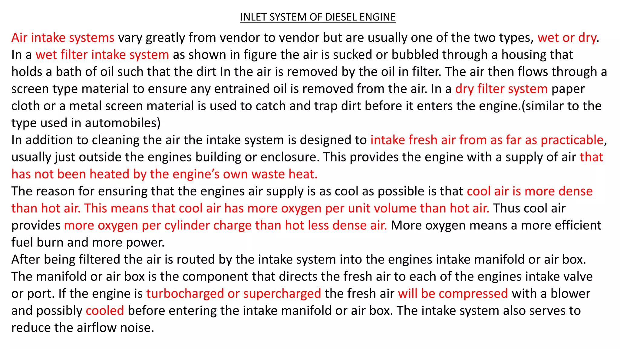 INLET SYSTEM OF DIESEL ENGINE
Air intake systems vary greatly from vendor to vendor but are usually one of the two types, wet or dry.
In a wet filter intake system as shown in figure the air is sucked or bubbled through a housing that
holds a bath of oil such that the dirt In the air is removed by the oil in filter. The air then flows through a
screen type material to ensure any entrained oil is removed from the air. In a dry filter system paper
cloth or a metal screen material is used to catch and trap dirt before it enters the engine.(similar to the
type used in automobiles)
In addition to cleaning the air the intake system is designed to intake fresh air from as far as practicable,
usually just outside the engines building or enclosure. This provides the engine with a supply of air that
has not been heated by the engine’s own waste heat.
The reason for ensuring that the engines air supply is as cool as possible is that cool air is more dense
than hot air. This means that cool air has more oxygen per unit volume than hot air. Thus cool air
provides more oxygen per cylinder charge than hot less dense air. More oxygen means a more efficient
fuel burn and more power.
After being filtered the air is routed by the intake system into the engines intake manifold or air box.
The manifold or air box is the component that directs the fresh air to each of the engines intake valve
or port. If the engine is turbocharged or supercharged the fresh air will be compressed with a blower
and possibly cooled before entering the intake manifold or air box. The intake system also serves to
reduce the airflow noise.
 