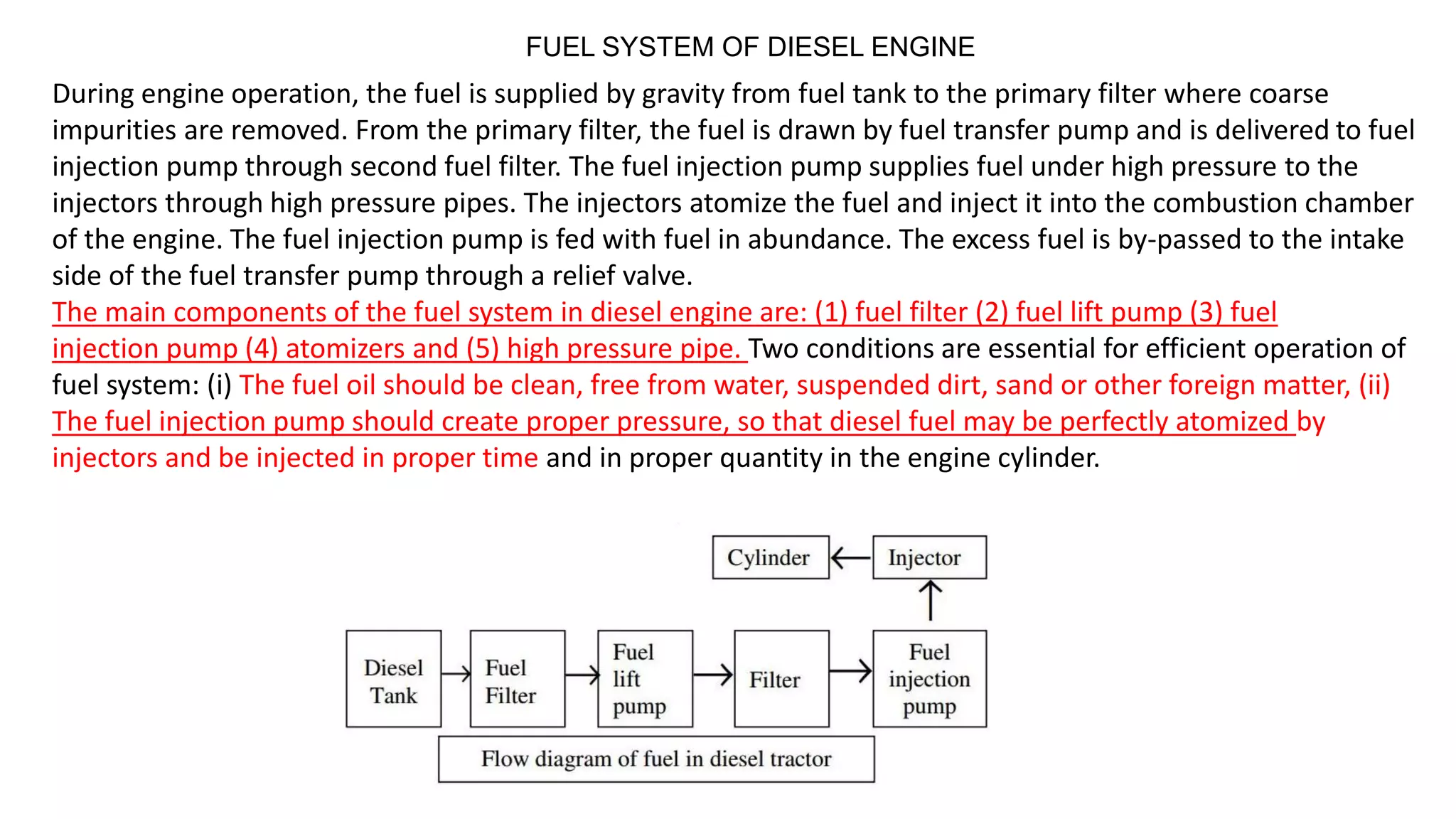 FUEL SYSTEM OF DIESEL ENGINE
During engine operation, the fuel is supplied by gravity from fuel tank to the primary filter where coarse
impurities are removed. From the primary filter, the fuel is drawn by fuel transfer pump and is delivered to fuel
injection pump through second fuel filter. The fuel injection pump supplies fuel under high pressure to the
injectors through high pressure pipes. The injectors atomize the fuel and inject it into the combustion chamber
of the engine. The fuel injection pump is fed with fuel in abundance. The excess fuel is by-passed to the intake
side of the fuel transfer pump through a relief valve.
The main components of the fuel system in diesel engine are: (1) fuel filter (2) fuel lift pump (3) fuel
injection pump (4) atomizers and (5) high pressure pipe. Two conditions are essential for efficient operation of
fuel system: (i) The fuel oil should be clean, free from water, suspended dirt, sand or other foreign matter, (ii)
The fuel injection pump should create proper pressure, so that diesel fuel may be perfectly atomized by
injectors and be injected in proper time and in proper quantity in the engine cylinder.
 