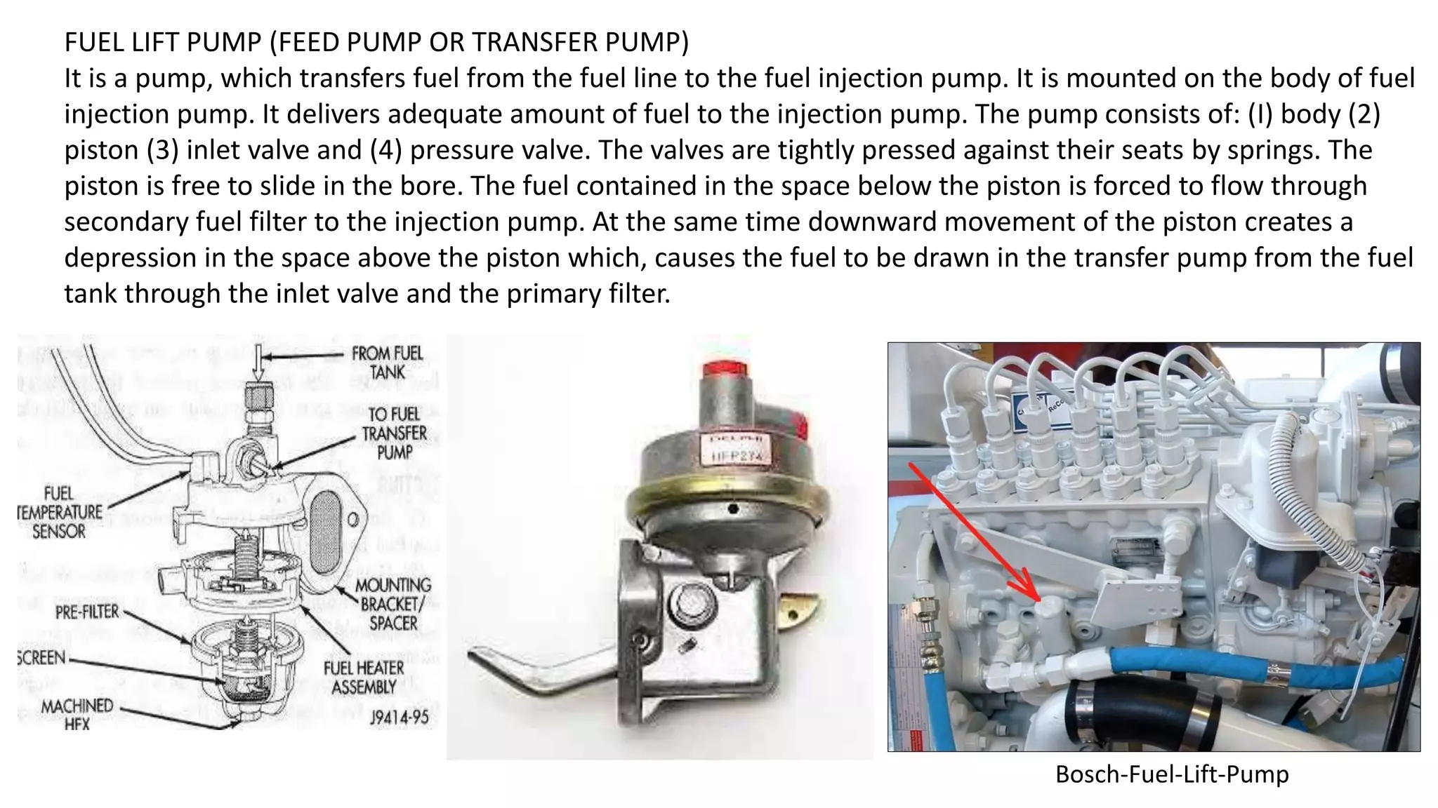 FUEL LIFT PUMP (FEED PUMP OR TRANSFER PUMP)
It is a pump, which transfers fuel from the fuel line to the fuel injection pump. It is mounted on the body of fuel
injection pump. It delivers adequate amount of fuel to the injection pump. The pump consists of: (I) body (2)
piston (3) inlet valve and (4) pressure valve. The valves are tightly pressed against their seats by springs. The
piston is free to slide in the bore. The fuel contained in the space below the piston is forced to flow through
secondary fuel filter to the injection pump. At the same time downward movement of the piston creates a
depression in the space above the piston which, causes the fuel to be drawn in the transfer pump from the fuel
tank through the inlet valve and the primary filter.
Bosch-Fuel-Lift-Pump
 