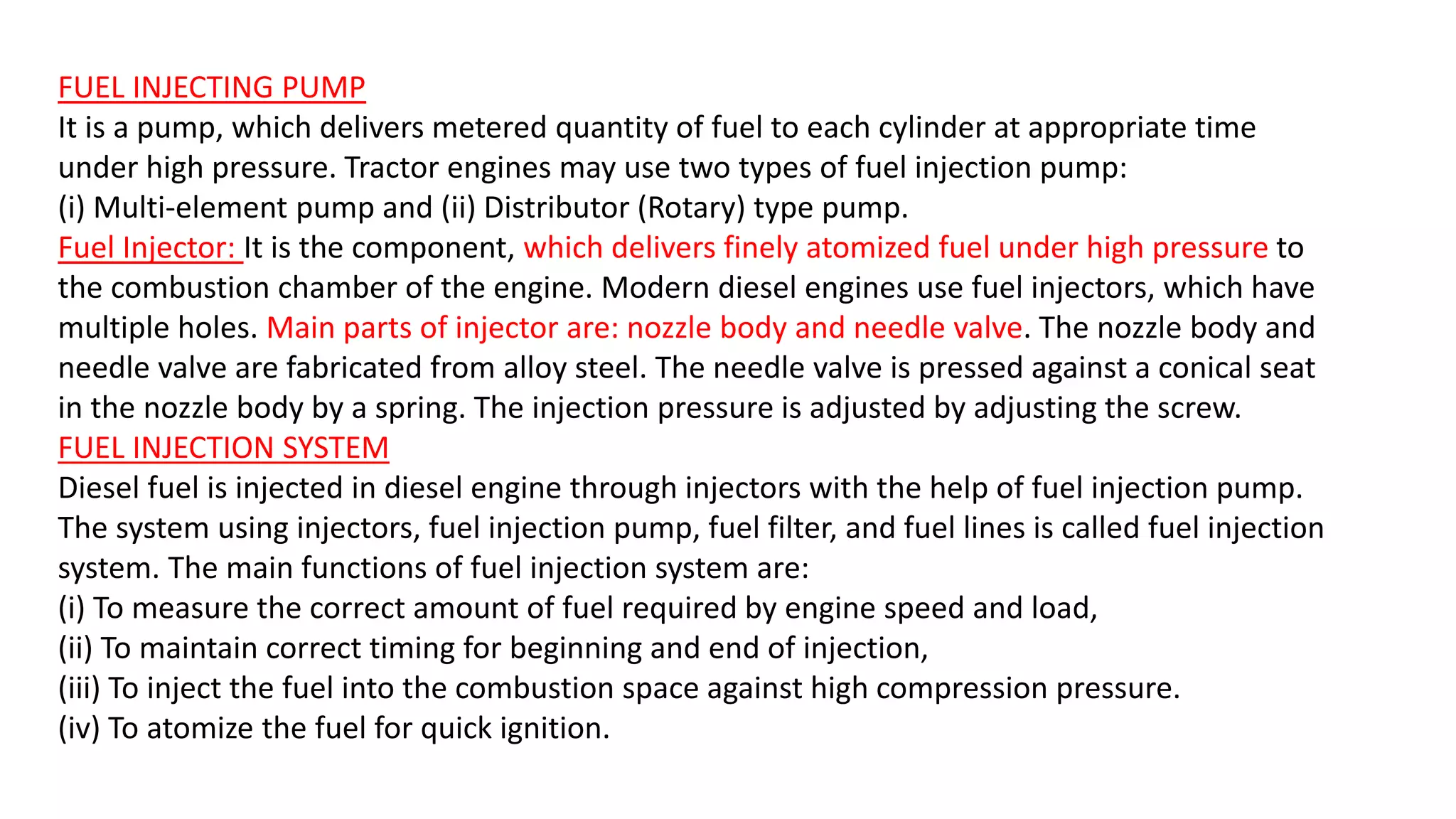 FUEL INJECTING PUMP
It is a pump, which delivers metered quantity of fuel to each cylinder at appropriate time
under high pressure. Tractor engines may use two types of fuel injection pump:
(i) Multi-element pump and (ii) Distributor (Rotary) type pump.
Fuel Injector: It is the component, which delivers finely atomized fuel under high pressure to
the combustion chamber of the engine. Modern diesel engines use fuel injectors, which have
multiple holes. Main parts of injector are: nozzle body and needle valve. The nozzle body and
needle valve are fabricated from alloy steel. The needle valve is pressed against a conical seat
in the nozzle body by a spring. The injection pressure is adjusted by adjusting the screw.
FUEL INJECTION SYSTEM
Diesel fuel is injected in diesel engine through injectors with the help of fuel injection pump.
The system using injectors, fuel injection pump, fuel filter, and fuel lines is called fuel injection
system. The main functions of fuel injection system are:
(i) To measure the correct amount of fuel required by engine speed and load,
(ii) To maintain correct timing for beginning and end of injection,
(iii) To inject the fuel into the combustion space against high compression pressure.
(iv) To atomize the fuel for quick ignition.
 