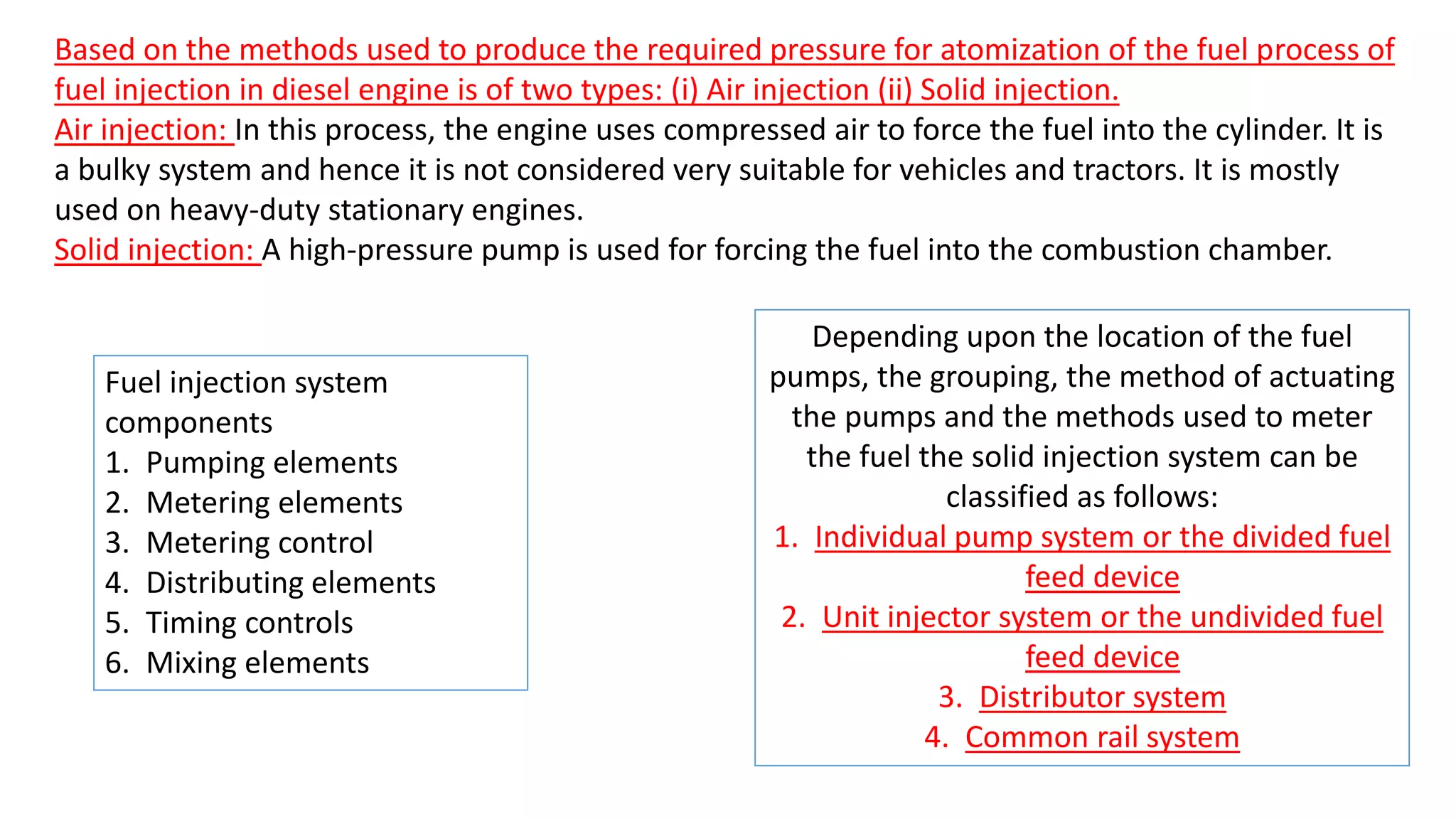Based on the methods used to produce the required pressure for atomization of the fuel process of
fuel injection in diesel engine is of two types: (i) Air injection (ii) Solid injection.
Air injection: In this process, the engine uses compressed air to force the fuel into the cylinder. It is
a bulky system and hence it is not considered very suitable for vehicles and tractors. It is mostly
used on heavy-duty stationary engines.
Solid injection: A high-pressure pump is used for forcing the fuel into the combustion chamber.
Depending upon the location of the fuel
pumps, the grouping, the method of actuating
the pumps and the methods used to meter
the fuel the solid injection system can be
classified as follows:
1. Individual pump system or the divided fuel
feed device
2. Unit injector system or the undivided fuel
feed device
3. Distributor system
4. Common rail system
Fuel injection system
components
1. Pumping elements
2. Metering elements
3. Metering control
4. Distributing elements
5. Timing controls
6. Mixing elements
 