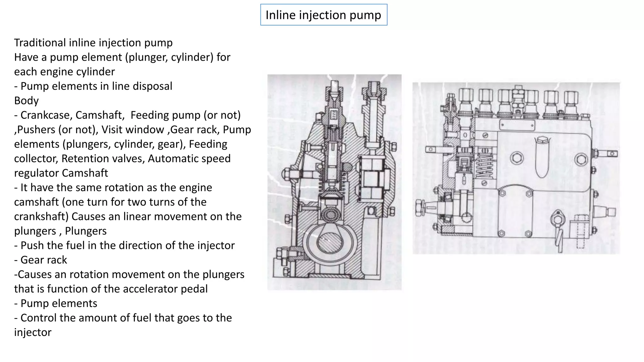 Inline injection pump
Traditional inline injection pump
Have a pump element (plunger, cylinder) for
each engine cylinder
- Pump elements in line disposal
Body
- Crankcase, Camshaft, Feeding pump (or not)
,Pushers (or not), Visit window ,Gear rack, Pump
elements (plungers, cylinder, gear), Feeding
collector, Retention valves, Automatic speed
regulator Camshaft
- It have the same rotation as the engine
camshaft (one turn for two turns of the
crankshaft) Causes an linear movement on the
plungers , Plungers
- Push the fuel in the direction of the injector
- Gear rack
-Causes an rotation movement on the plungers
that is function of the accelerator pedal
- Pump elements
- Control the amount of fuel that goes to the
injector
 