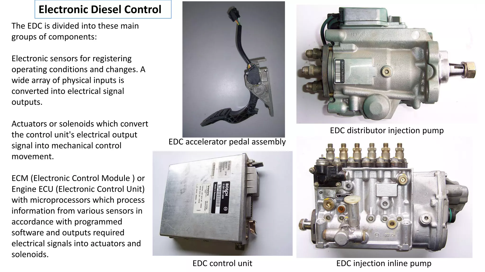 Electronic Diesel Control
The EDC is divided into these main
groups of components:
Electronic sensors for registering
operating conditions and changes. A
wide array of physical inputs is
converted into electrical signal
outputs.
Actuators or solenoids which convert
the control unit's electrical output
signal into mechanical control
movement.
ECM (Electronic Control Module ) or
Engine ECU (Electronic Control Unit)
with microprocessors which process
information from various sensors in
accordance with programmed
software and outputs required
electrical signals into actuators and
solenoids.
EDC distributor injection pump
EDC injection inline pumpEDC control unit
EDC accelerator pedal assembly
 