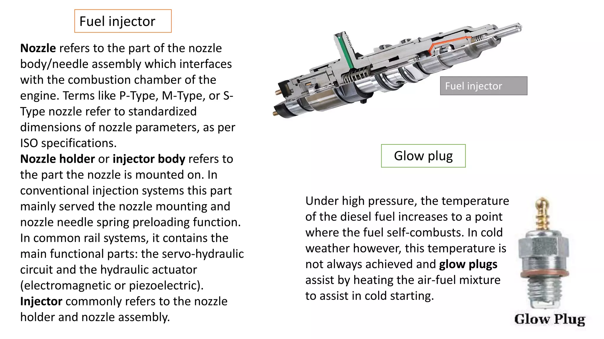 Fuel injector
Nozzle refers to the part of the nozzle
body/needle assembly which interfaces
with the combustion chamber of the
engine. Terms like P-Type, M-Type, or S-
Type nozzle refer to standardized
dimensions of nozzle parameters, as per
ISO specifications.
Nozzle holder or injector body refers to
the part the nozzle is mounted on. In
conventional injection systems this part
mainly served the nozzle mounting and
nozzle needle spring preloading function.
In common rail systems, it contains the
main functional parts: the servo-hydraulic
circuit and the hydraulic actuator
(electromagnetic or piezoelectric).
Injector commonly refers to the nozzle
holder and nozzle assembly.
Fuel injector
Under high pressure, the temperature
of the diesel fuel increases to a point
where the fuel self-combusts. In cold
weather however, this temperature is
not always achieved and glow plugs
assist by heating the air-fuel mixture
to assist in cold starting.
Glow plug
 