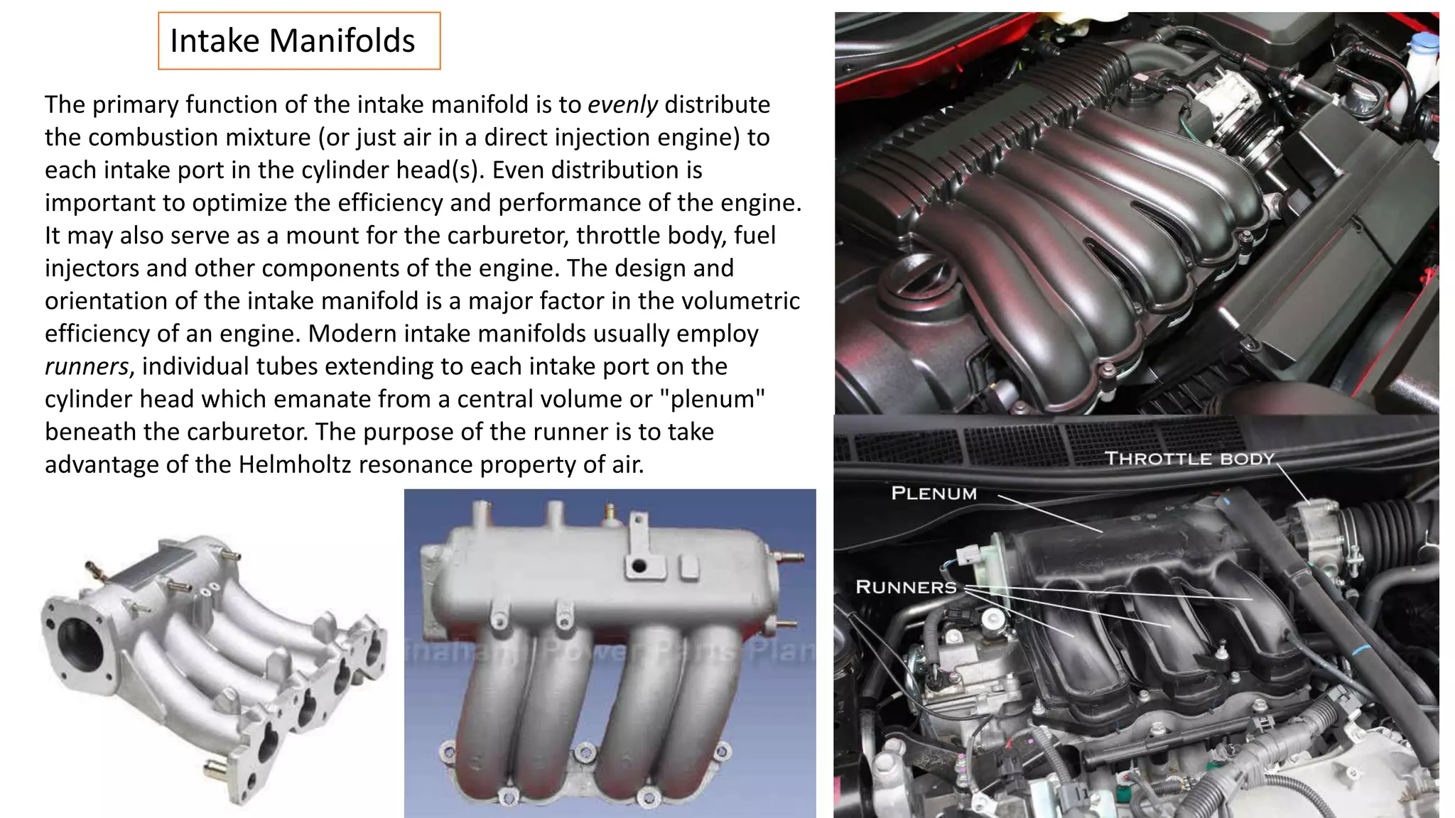 Intake Manifolds
The primary function of the intake manifold is to evenly distribute
the combustion mixture (or just air in a direct injection engine) to
each intake port in the cylinder head(s). Even distribution is
important to optimize the efficiency and performance of the engine.
It may also serve as a mount for the carburetor, throttle body, fuel
injectors and other components of the engine. The design and
orientation of the intake manifold is a major factor in the volumetric
efficiency of an engine. Modern intake manifolds usually employ
runners, individual tubes extending to each intake port on the
cylinder head which emanate from a central volume or "plenum"
beneath the carburetor. The purpose of the runner is to take
advantage of the Helmholtz resonance property of air.
 