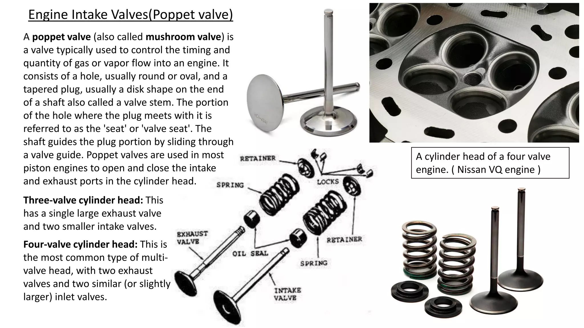 Engine Intake Valves(Poppet valve)
A poppet valve (also called mushroom valve) is
a valve typically used to control the timing and
quantity of gas or vapor flow into an engine. It
consists of a hole, usually round or oval, and a
tapered plug, usually a disk shape on the end
of a shaft also called a valve stem. The portion
of the hole where the plug meets with it is
referred to as the 'seat' or 'valve seat'. The
shaft guides the plug portion by sliding through
a valve guide. Poppet valves are used in most
piston engines to open and close the intake
and exhaust ports in the cylinder head.
Three-valve cylinder head: This
has a single large exhaust valve
and two smaller intake valves.
Four-valve cylinder head: This is
the most common type of multi-
valve head, with two exhaust
valves and two similar (or slightly
larger) inlet valves.
A cylinder head of a four valve
engine. ( Nissan VQ engine )
 