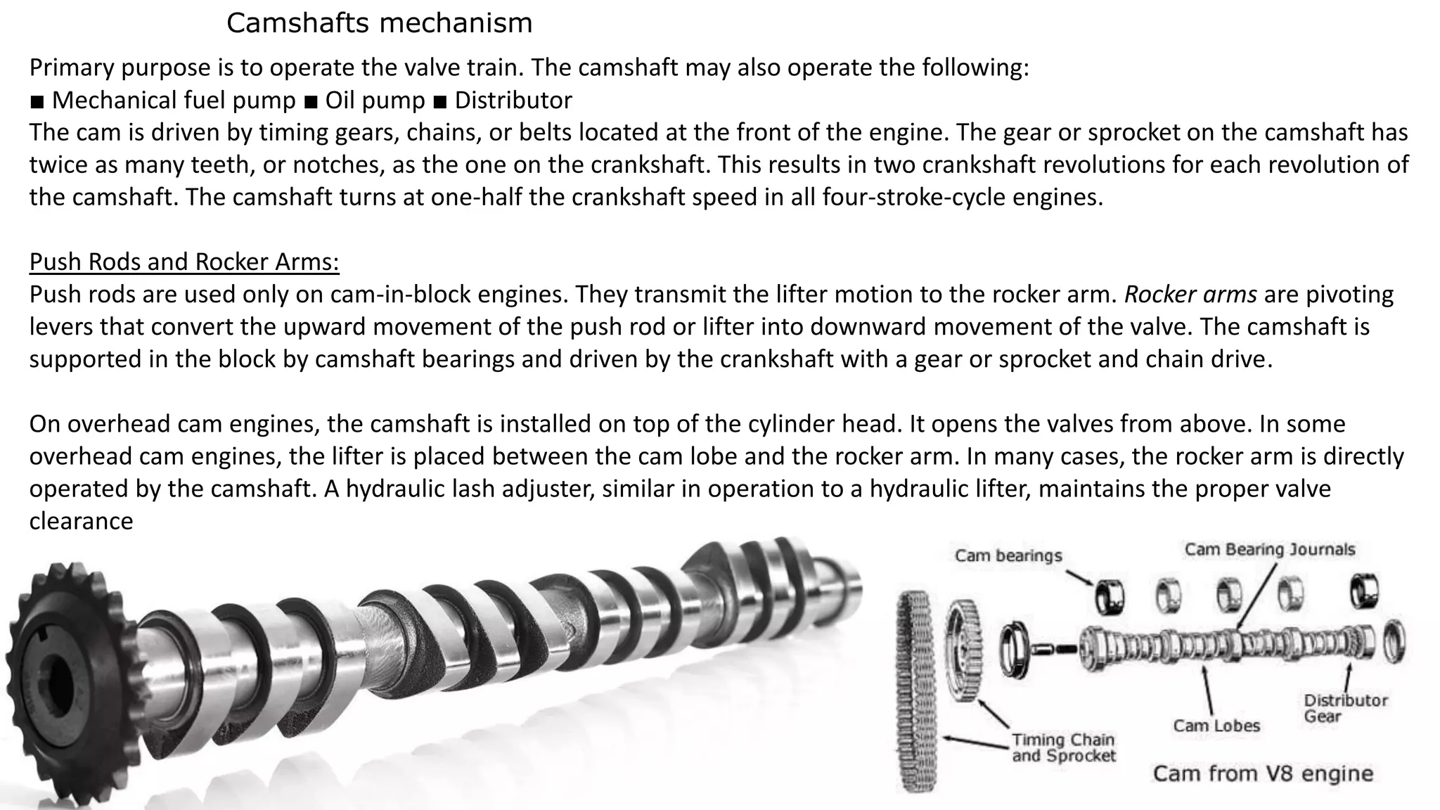 Camshafts mechanism
Primary purpose is to operate the valve train. The camshaft may also operate the following:
■ Mechanical fuel pump ■ Oil pump ■ Distributor
The cam is driven by timing gears, chains, or belts located at the front of the engine. The gear or sprocket on the camshaft has
twice as many teeth, or notches, as the one on the crankshaft. This results in two crankshaft revolutions for each revolution of
the camshaft. The camshaft turns at one-half the crankshaft speed in all four-stroke-cycle engines.
Push Rods and Rocker Arms:
Push rods are used only on cam-in-block engines. They transmit the lifter motion to the rocker arm. Rocker arms are pivoting
levers that convert the upward movement of the push rod or lifter into downward movement of the valve. The camshaft is
supported in the block by camshaft bearings and driven by the crankshaft with a gear or sprocket and chain drive.
On overhead cam engines, the camshaft is installed on top of the cylinder head. It opens the valves from above. In some
overhead cam engines, the lifter is placed between the cam lobe and the rocker arm. In many cases, the rocker arm is directly
operated by the camshaft. A hydraulic lash adjuster, similar in operation to a hydraulic lifter, maintains the proper valve
clearance
 