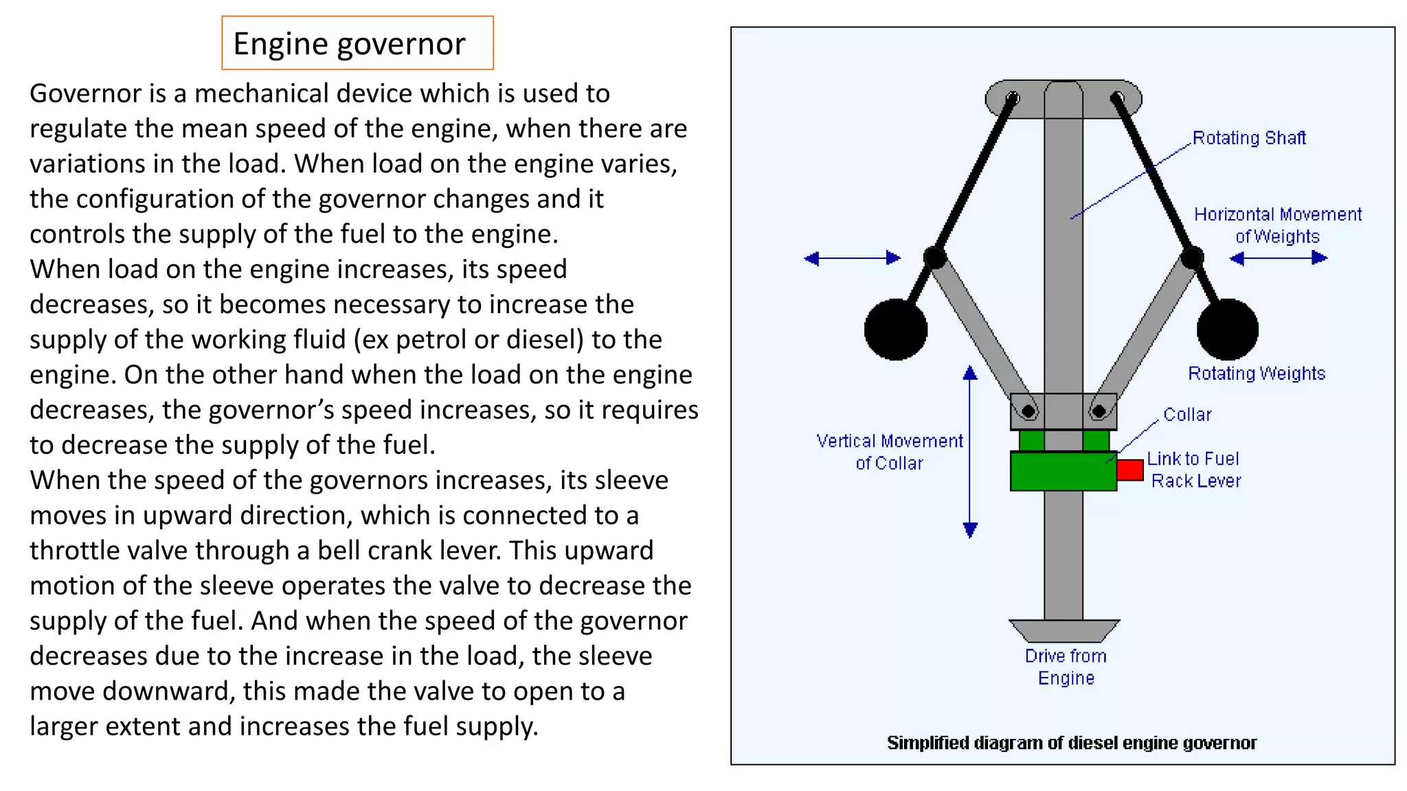 Engine governor
Governor is a mechanical device which is used to
regulate the mean speed of the engine, when there are
variations in the load. When load on the engine varies,
the configuration of the governor changes and it
controls the supply of the fuel to the engine.
When load on the engine increases, its speed
decreases, so it becomes necessary to increase the
supply of the working fluid (ex petrol or diesel) to the
engine. On the other hand when the load on the engine
decreases, the governor’s speed increases, so it requires
to decrease the supply of the fuel.
When the speed of the governors increases, its sleeve
moves in upward direction, which is connected to a
throttle valve through a bell crank lever. This upward
motion of the sleeve operates the valve to decrease the
supply of the fuel. And when the speed of the governor
decreases due to the increase in the load, the sleeve
move downward, this made the valve to open to a
larger extent and increases the fuel supply.
 