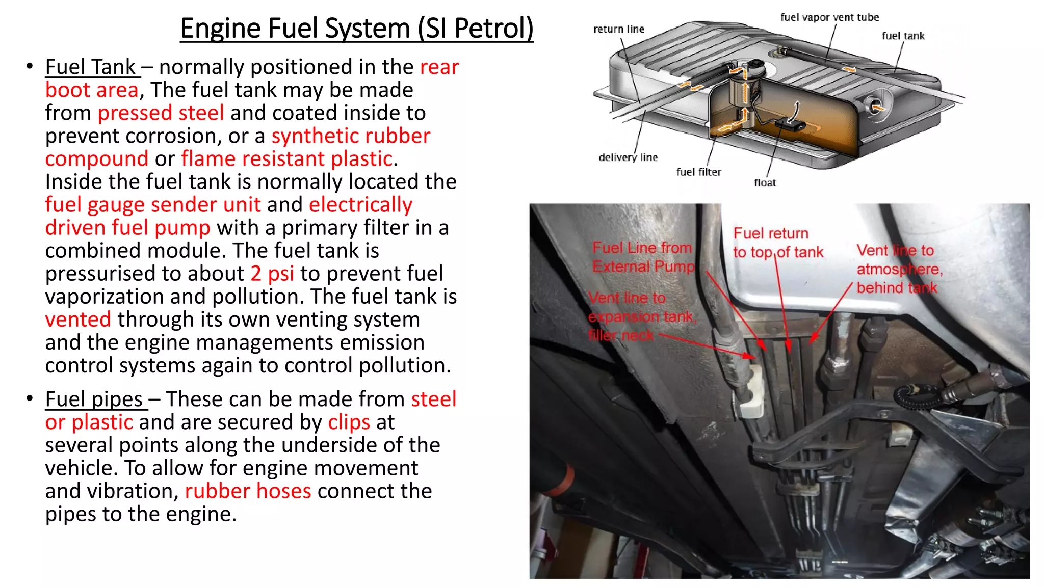 Engine Fuel System (SI Petrol)
• Fuel Tank – normally positioned in the rear
boot area, The fuel tank may be made
from pressed steel and coated inside to
prevent corrosion, or a synthetic rubber
compound or flame resistant plastic.
Inside the fuel tank is normally located the
fuel gauge sender unit and electrically
driven fuel pump with a primary filter in a
combined module. The fuel tank is
pressurised to about 2 psi to prevent fuel
vaporization and pollution. The fuel tank is
vented through its own venting system
and the engine managements emission
control systems again to control pollution.
• Fuel pipes – These can be made from steel
or plastic and are secured by clips at
several points along the underside of the
vehicle. To allow for engine movement
and vibration, rubber hoses connect the
pipes to the engine.
 