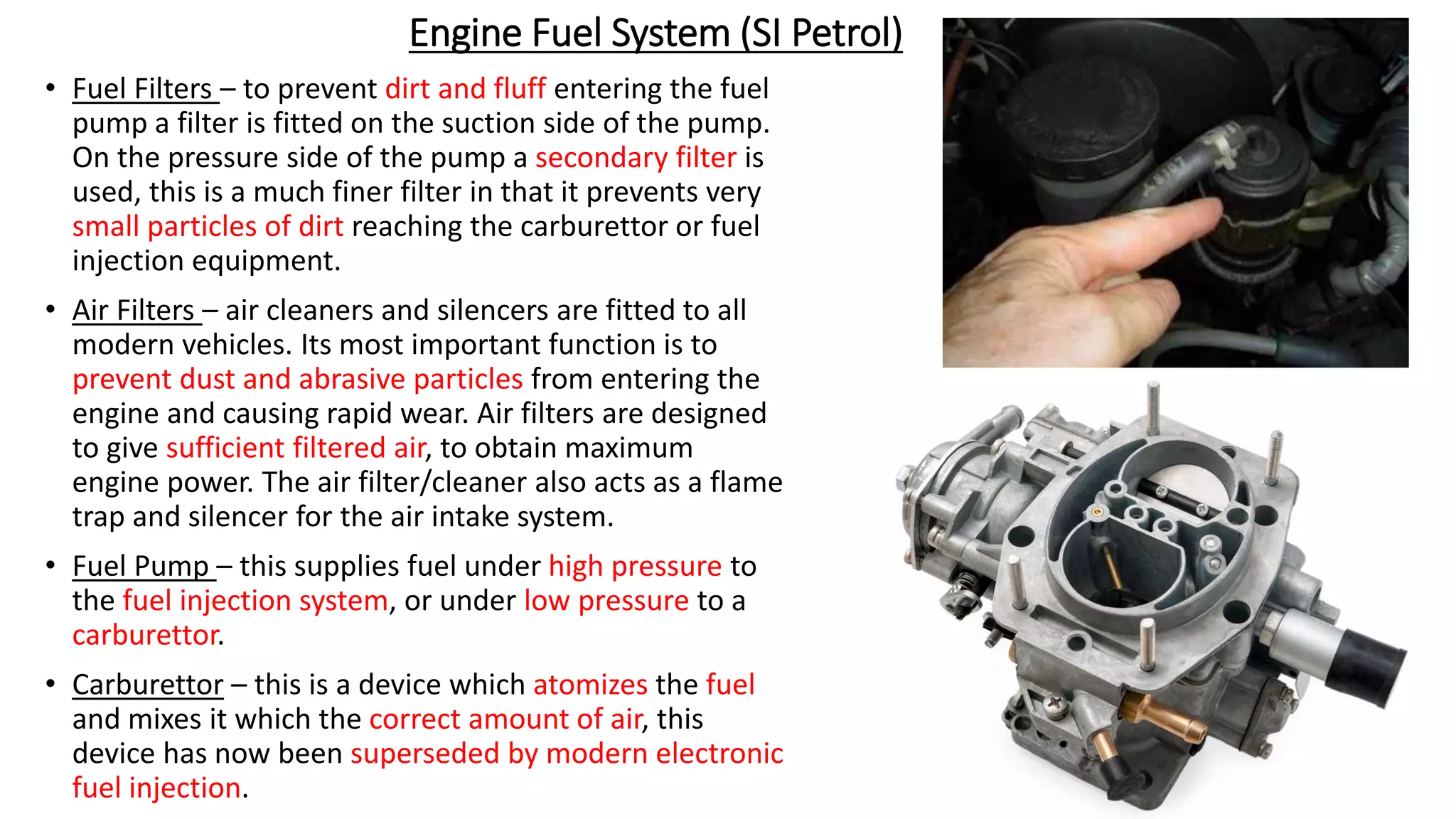 Engine Fuel System (SI Petrol)
• Fuel Filters – to prevent dirt and fluff entering the fuel
pump a filter is fitted on the suction side of the pump.
On the pressure side of the pump a secondary filter is
used, this is a much finer filter in that it prevents very
small particles of dirt reaching the carburettor or fuel
injection equipment.
• Air Filters – air cleaners and silencers are fitted to all
modern vehicles. Its most important function is to
prevent dust and abrasive particles from entering the
engine and causing rapid wear. Air filters are designed
to give sufficient filtered air, to obtain maximum
engine power. The air filter/cleaner also acts as a flame
trap and silencer for the air intake system.
• Fuel Pump – this supplies fuel under high pressure to
the fuel injection system, or under low pressure to a
carburettor.
• Carburettor – this is a device which atomizes the fuel
and mixes it which the correct amount of air, this
device has now been superseded by modern electronic
fuel injection.
 