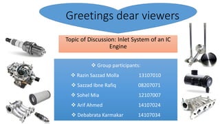 Greetings dear viewers
Topic of Discussion: Inlet System of an IC
Engine
 Group participants:
 Razin Sazzad Molla 13107010
 Sazzad Ibne Rafiq 08207071
 Sohel Mia 12107007
 Arif Ahmed 14107024
 Debabrata Karmakar 14107034
 