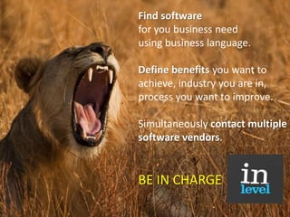 Find software for you business need using business language.   Define benefits you want to achieve, industry you are in, process you want to improve.   Simultaneously contact multiple software vendors. BE IN CHARGE 