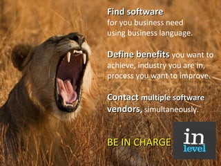 Find software  for you business need  using business language.   Define benefits  you want to achieve, industry you are in, process you want to improve.   C ontact  multiple software  vendors ,  s imultaneously . BE IN CHARGE 