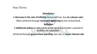Few Terms
Disinflation
A decrease in the rate of inflation (prices still rise, but at a slower rate).
Often achieved through monetary tightening by the central bank.
Reflation
A deliberate policy to raise prices to the desired level after a period of
deflation or stagnation.
Achieved through government spending, tax cuts, or lower interest rate
 