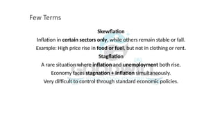 Few Terms
Skewflation
Inflation in certain sectors only, while others remain stable or fall.
Example: High price rise in food or fuel, but not in clothing or rent.
Stagflation
A rare situation where inflation and unemployment both rise.
Economy faces stagnation + inflation simultaneously.
Very difficult to control through standard economic policies.
 