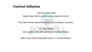 Control Inflation
. Monetary Policy (RBI)
Adjusts Repo Rate to control money supply and credit.
Uses Open Market Operations (OMO) to buy/sell govt. securities.
✅ 2. Fiscal Policy
Uses taxation and public spending to manage demand.
Higher taxes reduce disposable income → controls inflation.
 
