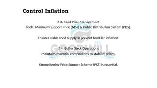 Control Inflation
✅ 3. Food Price Management
Tools: Minimum Support Price (MSP) & Public Distribution System (PDS).
Ensures stable food supply to prevent food-led inflation.
✅ 4. Buffer Stock Operations
Maintains essential commodities to stabilize prices.
Strengthening Price Support Scheme (PSS) is essential.
 