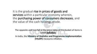 It is the gradual rise in prices of goods and
services within a particular economy wherein,
the purchasing power of consumers decreases, and
the value of the cash holdings erode.
The opposite and rare fall in the price index of this basket of items is
called deflation.
In India, the Ministry of Statistics and Programme Implementation
(MoSPI) measures inflation.
 