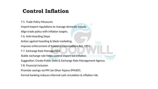 Control Inflation
✅ 5. Trade Policy Measures
Import/export regulations to manage domestic supply.
Align trade policy with inflation targets.
✅ 6. Anti-Hoarding Steps
Action against hoarding & black marketing.
Improve enforcement of Essential Commodities Act, 1955.
✅ 7. Exchange Rate Management
Stable exchange rate helps control import-led inflation.
Suggestion: Create Public Debt & Exchange Rate Management Agency.
✅ 8. Financial Inclusion
Promote savings via PM Jan Dhan Yojana (PMJDY).
Formal banking reduces informal cash circulation & inflation risk.
 