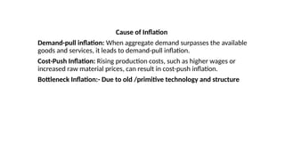 Cause of Inflation
Demand-pull inflation: When aggregate demand surpasses the available
goods and services, it leads to demand-pull inflation.
Cost-Push Inflation: Rising production costs, such as higher wages or
increased raw material prices, can result in cost-push inflation.
Bottleneck Inflation:- Due to old /primitive technology and structure
 