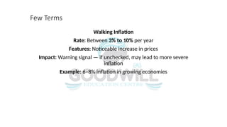 Few Terms
Walking Inflation
Rate: Between 3% to 10% per year
Features: Noticeable increase in prices
Impact: Warning signal — if unchecked, may lead to more severe
inflation
Example: 6–8% inflation in growing economies
 