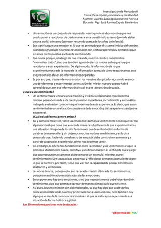 Investigacionde MercadosII
Tema: Desempeño,emocionesycreatividad
Alumno:GuardiaZabalagaJacquelinePatricia
Docente:Mgr. José RamiroZapata Barrientos
“LiberemosBOLIVIA”
• Una emociónesun conjuntode respuestasneuroquímicasyhormonalesque nos
predisponenareaccionarde ciertamanera ante un estímuloexterno(comolavisión
de una araña) o interno(comounrecuerdoacerca de los años de infancia).
• Eso significaque unaemociónesloque esgeneradoporel sistemalímbicodel cerebro
cuandolos gruposde neuronasrelacionadosconciertasexperiencias,de maneraque
estamospredispuestosaactuarde ciertomodo.
• Eso ocurre porque,a lolargo de nuestravida,nuestrocerebronose limitaa
"memorizardatos",sinoque tambiénaprendeciertosmodosenlosque hayque
reaccionara esas experiencias.De algúnmodo, lainformaciónde loque
experimentamosvade lamano de la informaciónacercade cómo reaccionamos ante
eso;no sondos clasesde informacionesseparadas.
• Es por esoque,si aprendemosaasociar losinsectosalas picaduras,cuandoveamos
unotenderemosaexperimentarlasensacióndel miedo:nuestrocuerpohabrá
aprendidoque, conesainformaciónvisual,esaeslareacciónadecuada.
¿Qué es un sentimiento?
• Un sentimientoessimilarauna emociónyestámuy relacionadoconel sistema
límbico,pero ademásde estapredisposiciónespontánea,incontrolable yautomática,
incluye laevaluaciónconscienteque hacemosde estaexperiencia.Esdecir,que enun
sentimientohayunavaloraciónconscientede laemociónyde laexperienciasubjetiva
engeneral.
¿Cuál esla diferenciaentre ambas?
• Tal y como hemosvisto,tantolasemocionescomolossentimientostienenque vercon
algoirracional que tiene que verconla manerasubjetivaconlaque experimentamos
una situación.Ningunode losdosfenómenospuedesertraducidoenformade
palabrasde manera fiel ysindejarnosmuchosmaticesenel tintero,yeslaotra
personalaque,haciendounesfuerzode empatía,debe construirensumente ya
partir de suspropiasexperienciascómonosdebemossentir.
• Sinembargo,ladiferenciafundamentalentre laemociónylossentimientosesque la
primeraestotalmente básica,primitivayunidireccional (enel sentidode que esalgo
que aparece automáticamente al presentarse unestímulo)mientrasque el
sentimientoincluye lacapacidadde pensaryreflexionarde maneraconscientesobre
loque se siente y, portanto,tiene que vercon lacapacidad de pensarentérminos
abstractosy simbólicos.
• Las obras de arte, porejemplo,sonlacaracterizaciónclásicade lossentimientos,
porque sonsublimacionesabstractasde lasemociones.
• En un poemano haysoloemociones,sinoque necesariamente debehabertambién
sentimiento,algoque permitaexpresarde manerasimbólicaloque se siente.
• Así pues, lossentimientossonbidireccionales,yaque hayalgoque va desde los
procesosmentalesmásbásicosyprimitivoshacialaconsciencia,perotambiénhay
algoque va desde laconscienciaal modoenel que se valoray se experimentaesa
situaciónde formaholísticay global.
Las 10 emocionespositivasmás destacadas.-
 