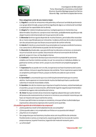 Investigacionde MercadosII
Tema: Desempeño,emocionesycreatividad
Alumno:GuardiaZabalagaJacquelinePatricia
Docente:Mgr. José RamiroZapata Barrientos
“LiberemosBOLIVIA”
Para categorizar y vivir de una manera mejor.
• 1. OrgulloEs una de las emocionesmáspotentesyrefuerzael sentidode pertenencia
a un grupo determinado,yaque sentirse orgullosode algoesunsíntoma de humildad
y respetoporlascapacidadesde losdemás.
• 2. AlegríaPor indeterminadaque parezca,laalegríaaparece enmomentosmuy
determinados.Escuchaa tu cuerpoesesosintervalos,probablemente aquelloque más
alegre te pone estárelacionadoconloque quieresde lavida.
• 3. BienestarSentirse agustodepende de muchosfactores,perotodosellosnecesitan
de un marco equilibradoparaserrelevantes.Cuidarse ydisfrutarde lavidasinpresión,
son dosactuacionesque nosllevanaesasensaciónde confortreferida.
• 4. InterésEl interésesunaemociónmuyconectada conla propiacondiciónhumanay
si se carece de él,difícilmentese puede vivirde formaplena.
• 5. DiversiónQué dudacabe, que para disfrutarlavidacomo se merece,esnecesario
recurriral ociode vezencuando.Esta emociónrefuerzalasensaciónde disfrute
general,yaque sinrisas,no hayalegría intensa.
• 6. GratitudEs importante destacarque estaemociónespropiade laspersonas
establesconfuertesinstintossociales,locual lesconvierte enindividuosafables.La
gratitudse siente yse hace sentir,yaque esuna emociónconpropósitogregario
concreto.
• 7. Esperanza Nose puede vivirsinella,laesperanzanoshace levantarnosde lacama
cada mañana,inclusoenaquellasépocasmássombrías.Teneresperanzasupone tener
un propósitoyanticiparel futuro,yaque se diseñaunocadavez que se tiene
esperanza.
• 8. SerenidadEs unaemociónque nose disfrutaplenamentehastaque nosomos
adultos.Suele aparecerenmomentosde muchaclaridadespiritual ocuandoestán
cubiertasel restode necesidades vitales.
• 9. Asombro Uno de losmotoresque impulsanel espírituhumano,estáalimentadopor
el asombro,ya que sinestaemoción,difícilmente lagente seguiríaexperimentandoo
visitandoloslugaresmásrecónditosde latierra.
• 10. Amor Aunque existenotrasemocionesnegativasadyacentesque suelenderivar
del procesode enamoramiento,el amorensí mismoesuna emocióninocenteque nos
hace sermejoresde loque realmente somos.
• El amor que definimosnosiempre esromántico,sinoque refiere laafectividadque
expresamosodeseamosexpresarante nuestrosseresqueridos.
¿Es posible la gestiónde la felicidadenlas empresas?
• ¿Cómopodemosmedirlafelicidaddentrode unacompañía?
• ¿Cómopuedosabersi misempleadossonfelicesensuspuestosde trabajo?
• ¿Soyfelizenmi empleo?
• Son preguntasque noshacemosymuchas vecessonmuydifícilesde contestar.
Posiblemente si somosunempresario,sepamosgestionarlosrecursosde nuestra
propiaempresa,laparte financiera,lagestióndel material necesario,pero
• ¿y lafelicidad?
 